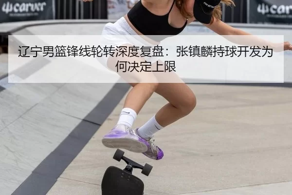 辽宁男篮锋线轮转深度复盘：张镇麟持球开发为何决定上限
