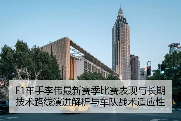 F1车手李伟最新赛季比赛表现与长期技术路线演进解析与车队战术适应性