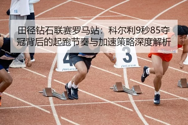 田径钻石联赛罗马站：科尔利9秒85夺冠背后的起跑节奏与加速策略深度解析