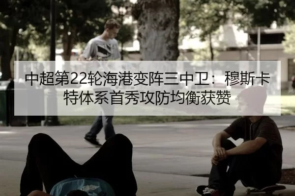 中超第22轮海港变阵三中卫：穆斯卡特体系首秀攻防均衡获赞